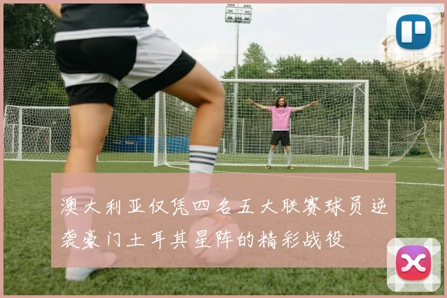 澳大利亚仅凭四名五大联赛球员逆袭豪门土耳其星阵的精彩战役