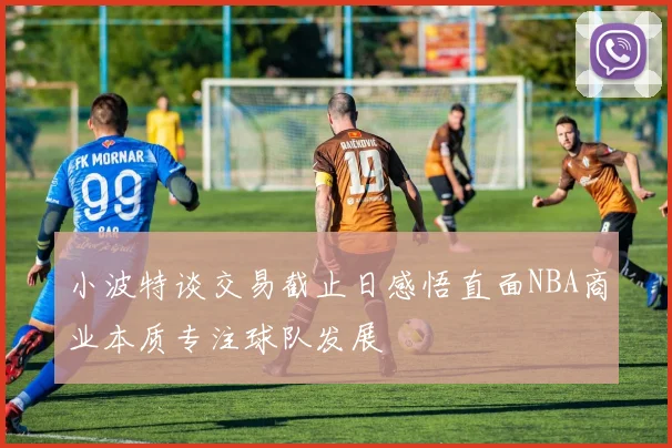 小波特谈交易截止日感悟直面NBA商业本质专注球队发展