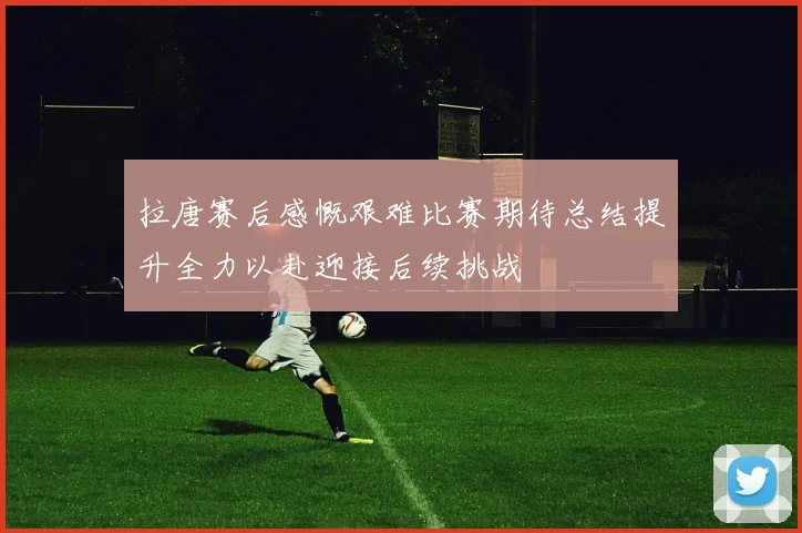 拉唐赛后感慨艰难比赛期待总结提升全力以赴迎接后续挑战