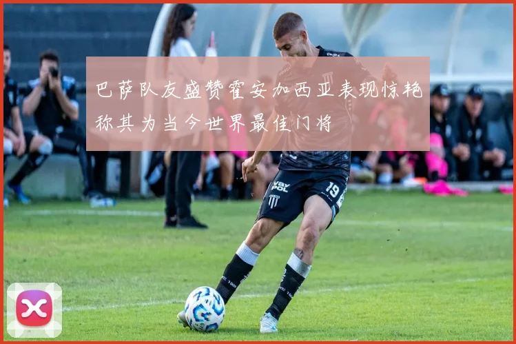 巴萨队友盛赞霍安加西亚表现惊艳称其为当今世界最佳门将