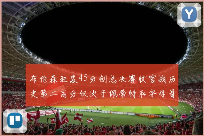 布伦森狂轰45分创总决赛收官战历史第二高分仅次于佩蒂特和字母哥
