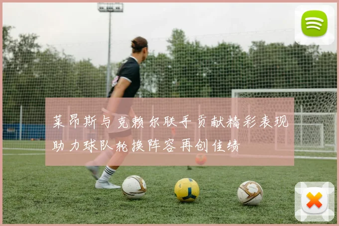 莱昂斯与克赖尔联手贡献精彩表现助力球队轮换阵容再创佳绩