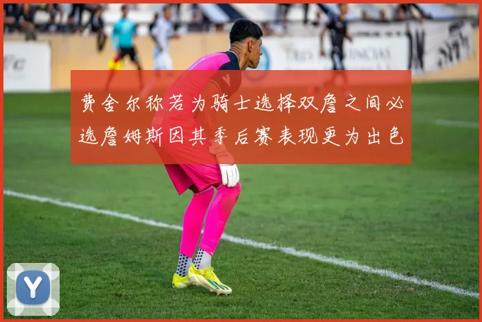 费舍尔称若为骑士选择双詹之间必选詹姆斯因其季后赛表现更为出色