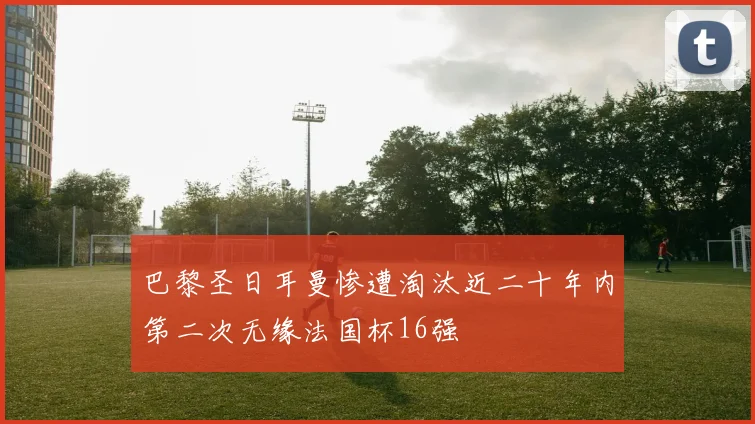 巴黎圣日耳曼惨遭淘汰近二十年内第二次无缘法国杯16强