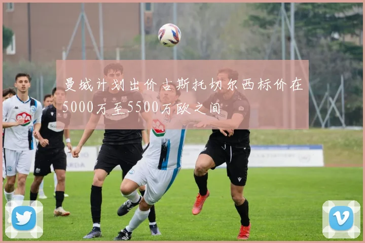 曼城计划出价古斯托切尔西标价在5000万至5500万欧之间