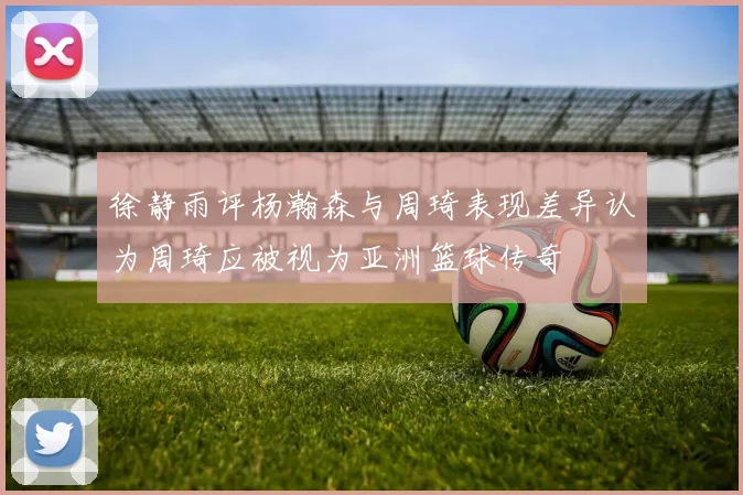徐静雨评杨瀚森与周琦表现差异认为周琦应被视为亚洲篮球传奇