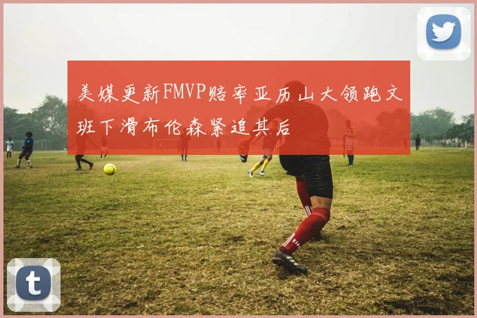 美媒更新FMVP赔率亚历山大领跑文班下滑布伦森紧追其后
