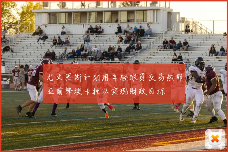 尤文图斯计划用年轻球员交易热那亚前锋埃卡托以实现财政目标