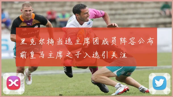 里克尔梅当选主席团成员阵容公布前皇马主席之子入选引关注